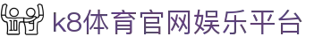 k8体育官网娱乐平台 - (中国)亚博体育k8体育官网娱乐平台九游娱乐棋牌欢迎您